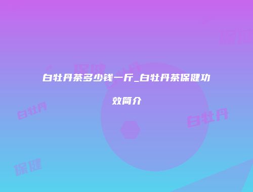 白牡丹茶多少钱一斤_白牡丹茶保健功效简介