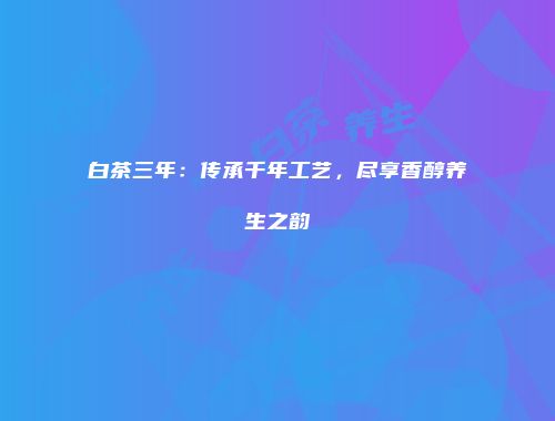 白茶三年：传承千年工艺，尽享香醇养生之韵