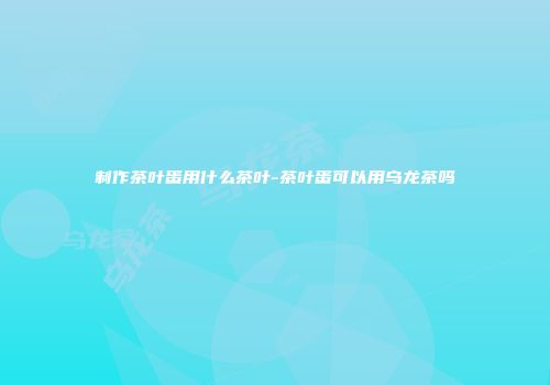 制作茶叶蛋用什么茶叶-茶叶蛋可以用乌龙茶吗