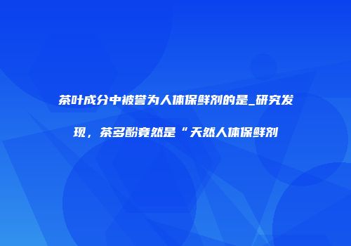 茶叶成分中被誉为人体保鲜剂的是_研究发现，茶多酚竟然是“天然人体保鲜剂