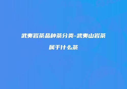 武夷岩茶品种茶分类-武夷山岩茶属于什么茶