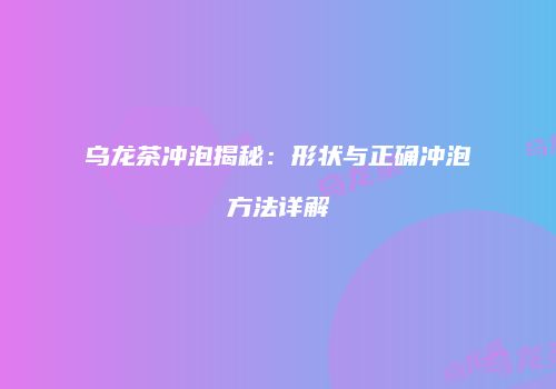乌龙茶冲泡揭秘：形状与正确冲泡方法详解