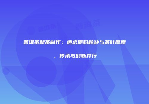 普洱茶新茶制作：追求原料稀缺与茶叶厚度，传承与创新并行