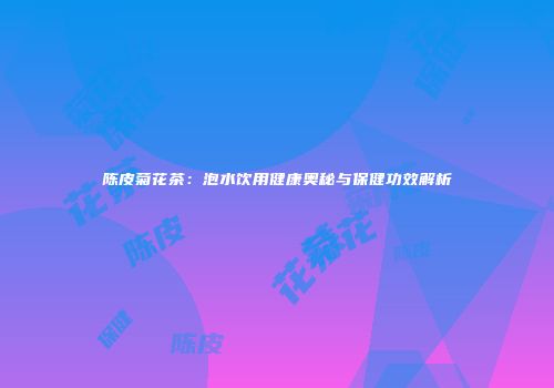 陈皮菊花茶：泡水饮用健康奥秘与保健功效解析