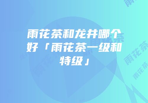 雨花茶和龙井哪个好「雨花茶一级和特级」