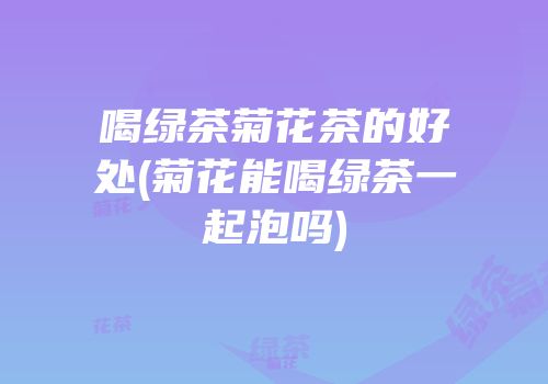 喝绿茶菊花茶的好处(菊花能喝绿茶一起泡吗)