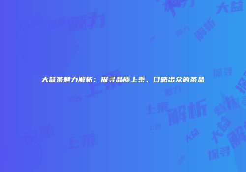 大益茶魅力解析：探寻品质上乘、口感出众的茶品