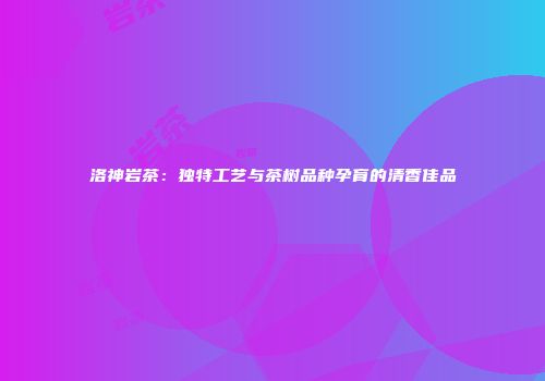 洛神岩茶：独特工艺与茶树品种孕育的清香佳品