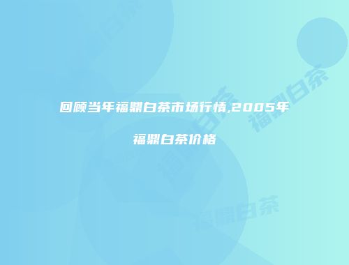 回顾当年福鼎白茶市场行情,2005年福鼎白茶价格