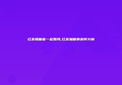 红茶和糖能一起喝吗,红茶加糖的利弊分析
