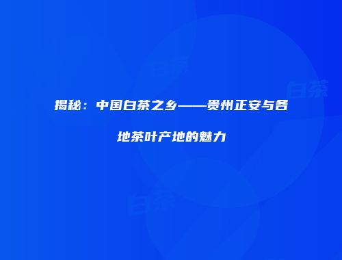 揭秘：中国白茶之乡——贵州正安与各地茶叶产地的魅力