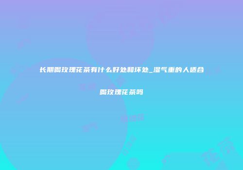 长期喝玫瑰花茶有什么好处和坏处_湿气重的人适合喝玫瑰花茶吗