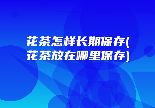 花茶怎样长期保存(花茶放在哪里保存)