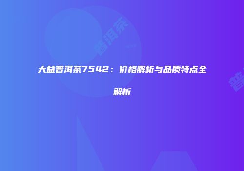 大益普洱茶7542：价格解析与品质特点全解析