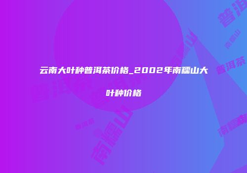 云南大叶种普洱茶价格_2002年南糯山大叶种价格