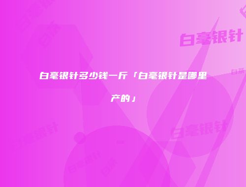 白毫银针多少钱一斤「白毫银针是哪里产的」