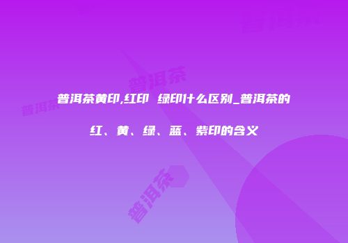 普洱茶黄印,红印 绿印什么区别_普洱茶的红、黄、绿、蓝、紫印的含义