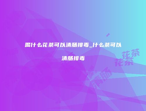 喝什么花茶可以清肠排毒_什么茶可以清肠排毒