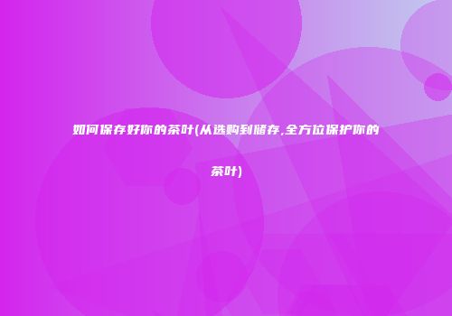 如何保存好你的茶叶(从选购到储存,全方位保护你的茶叶)