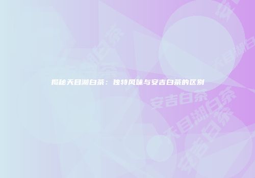 揭秘天目湖白茶：独特风味与安吉白茶的区别