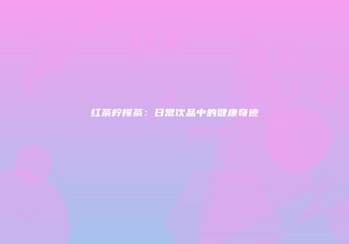 红茶柠檬茶：日常饮品中的健康奇迹