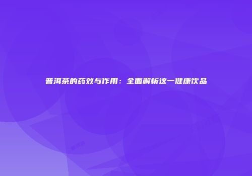 普洱茶的药效与作用：全面解析这一健康饮品