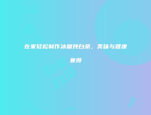 在家轻松制作冰糖炖白茶，美味与健康兼得