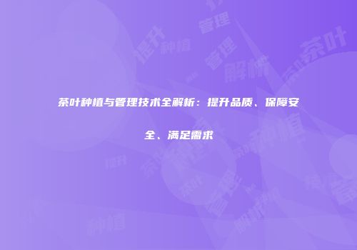 茶叶种植与管理技术全解析：提升品质、保障安全、满足需求