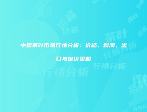 中国茶叶市场行情分析：价格、利润、出口与定价策略