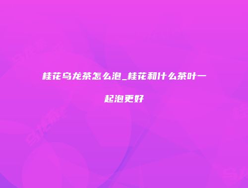 桂花乌龙茶怎么泡_桂花和什么茶叶一起泡更好