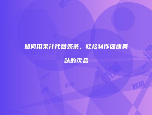 如何用果汁代替奶茶，轻松制作健康美味的饮品