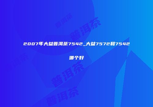 2007年大益普洱茶7542_大益7572和7542哪个好