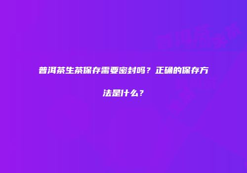 普洱茶生茶保存需要密封吗？正确的保存方法是什么？
