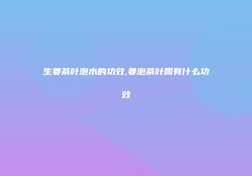 生姜茶叶泡水的功效,姜泡茶叶喝有什么功效