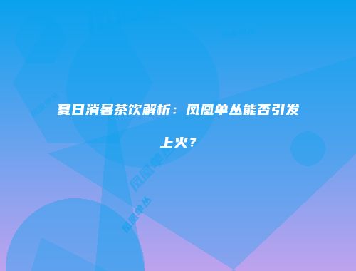夏日消暑茶饮解析：凤凰单丛能否引发上火？