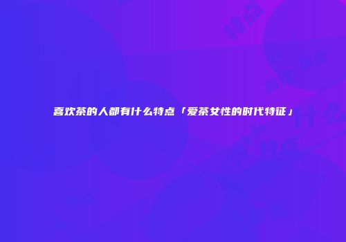 喜欢茶的人都有什么特点「爱茶女性的时代特征」