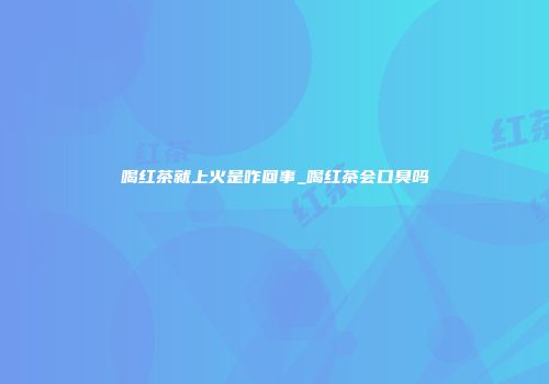 喝红茶就上火是咋回事_喝红茶会口臭吗