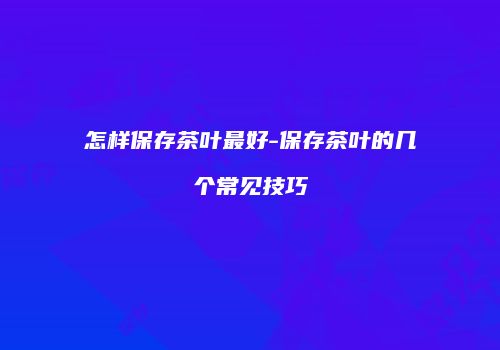 怎样保存茶叶最好-保存茶叶的几个常见技巧