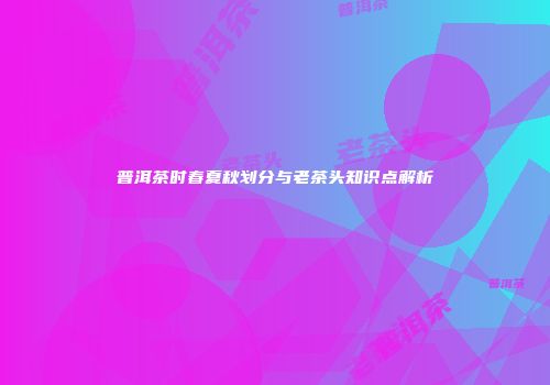 普洱茶时春夏秋划分与老茶头知识点解析