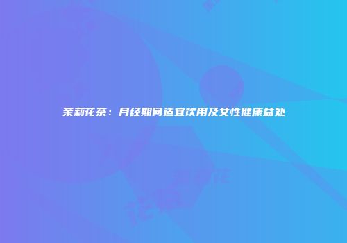 茉莉花茶：月经期间适宜饮用及女性健康益处