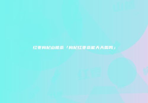 红枣枸杞山楂茶「枸杞红枣茶能天天喝吗」