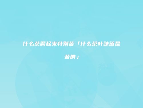 什么茶喝起来特别苦「什么茶叶味道是苦的」