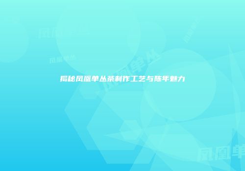 揭秘凤凰单丛茶制作工艺与陈年魅力