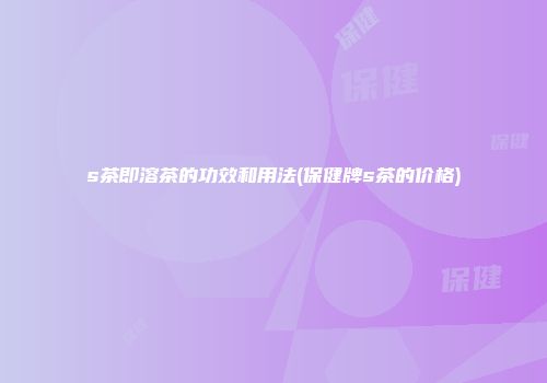 s茶即溶茶的功效和用法(保健牌s茶的价格)