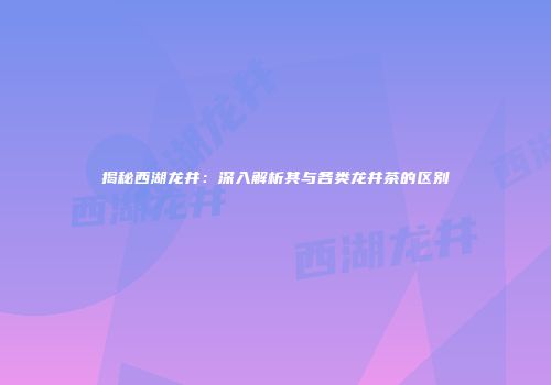 揭秘西湖龙井：深入解析其与各类龙井茶的区别