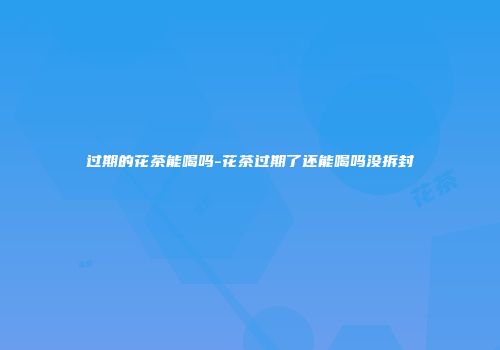 过期的花茶能喝吗-花茶过期了还能喝吗没拆封