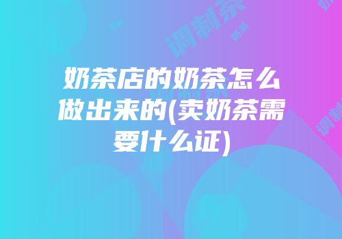 奶茶店的奶茶怎么做出来的(卖奶茶需要什么证)