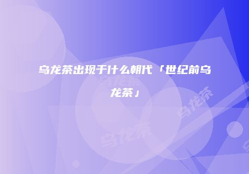 乌龙茶出现于什么朝代「世纪前乌龙茶」
