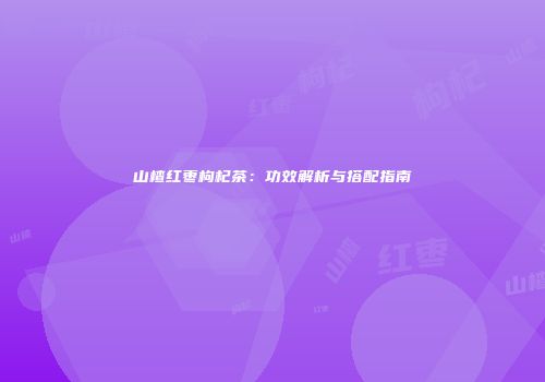山楂红枣枸杞茶：功效解析与搭配指南