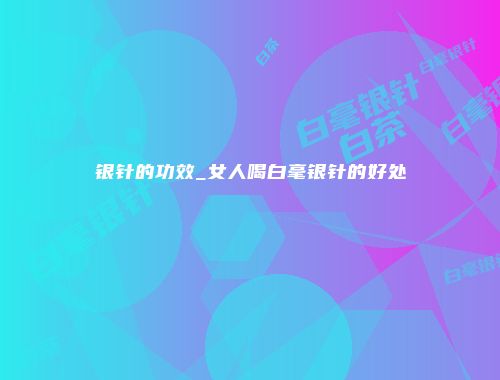 银针的功效_女人喝白毫银针的好处